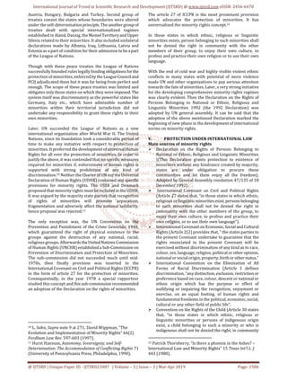 International Journal of Trend in Scientific Research and Development (IJTSRD) @ www.ijtsrd.com eISSN: 2456-6470
@ IJTSRD | Unique Paper ID - IJTSRD23487 | Volume – 3 | Issue – 3 | Mar-Apr 2019 Page: 1586
Austria, Hungary, Bulgaria and Turkey. Second group of
treaties consist the states whose boundaries were altered
under the self-determinationprinciple.Theanothergroup of
treaties dealt with special internationalized regimes
established in Aland, Danzig, the MemelTerritoryand Upper
Silesia related to their minorities. It also included unilateral
declarations made by Albania, Iraq, Lithuania, Latvia and
Estonia as a part of condition for their admission to be apart
of the League of Nations.
Though with these peace treaties the League of Nations
successfully founded rules legally bindingobligationsforthe
protection of minorities, enforced by theLeagueCounciland
PCIJ adjudicated them but it was far being from perfect and
enough. The scope of these peace treaties was limited and
obligates only those states on which they wereimposed. The
system itself was discriminatory as the powerful states like
Germany, Italy etc., which have admissible number of
minorities within their territorial jurisdiction did not
undertake any responsibility to grant those rights to their
own minorities.
Later, UN succeeded the League of Nations as a new
international organization after World War II. The United
Nations, since its foundation took a considerable period of
time to make any initiative with respect to protection of
minorities. It preferred thedevelopmentof universalHuman
Rights for all over the protection of minorities. In order to
justify the above, it was contended that no specificmeasures
required for minorities if, enforcement of human rights is
supported with strong prohibition of any kind of
discrimination.10 Neither theCharterofUNnortheUniversal
Declaration of Human Rights (UDHR) contained any specific
provisions for minority rights. The USSR and Denmark
proposed that minority rights mustbeincluded in theUDHR.
It was argued by the majority state parties that recognition
of rights of minorities will promote separatism,
fragmentation and adversely affect the national solidarity,
hence proposal was rejected.11
The only exception was, the UN Convention on the
Prevention and Punishment of the Crime Genocide, 1948,
which guaranteed the right of physical existence to the
groups against the destruction of any national, racial,
religious groups. Afterwards theUnited NationsCommission
of Human Rights (UNCHR) establisheda Sub-Commission on
Prevention of Discrimination and Protection of Minorities.
The sub-commission did not succeeded much until mid-
1970s, then finally provision was inserted in the
International Covenant on Civil and Political Rights (ICCPR)
in the form of article 27 for the protection of minorities.
Consequentially, in the year 1978 a special rapporteur
studied this concept andthissub-commission recommended
an adoption of the Declaration on the rights of minorities.
10 L. Sohn, Supra note 9 at 271; David Wippman, “The
Evolution and Implementation of Minority Rights” 66(2)
Fordham Law Rev. 597-603 (1997).
11 Hurst Hannum, Autonomy, Sovereignty, and Self-
Determination: The Accommodation of Conflicting Rights 71
(University of Pennsylvania Press, Philadelphia, 1990).
The article 27 of ICCPR is the most prominent provision
which advocates the protection of minorities. It has
universalized the minority rights concept.12
In those states in which ethnic, religious or linguistic
minorities exists, person belonging to such minorities shall
not be denied the right in community with the other
members of their group, to enjoy their own culture, to
profess and practice their own religion or to use their own
language.
With the end of cold war and highly visible violent ethnic
conflicts in many states with potential of more violence
made UN and other organizations to pay serious attention
towards the fate of minorities. Later, a very strong initiative
for the developing comprehensive minority rights regimes
was clearly evident. Then the Declaration on the Rights of
Persons Belonging to National or Ethnic, Religious and
Linguistic Minorities 1992 (the 1992 Declaration) was
adopted by UN general assembly. It can be said that the
adoption of the above mentioned Declaration marked the
beginning of new phase in the development of international
norms on minority rights.
V. PROTECTION UNDER INTERNATIONAL LAW
Main sources of minority rights
Declaration on the Rights of Persons Belonging to
National or Ethnic, Religious and Linguistic Minorities
{(This Declaration grants protection to existence of
minorities without any hindrance created by majority,
states are under obligation to procure these
communities and let them enjoy all the freedom).
Adopted by General Assembly resolution 47/135 of 18
December 1992}.
International Covenant on Civil and Political Rights
(Article 27 states that, “in those states in which ethnic,
religious orlinguisticminoritiesexist,personsbelonging
to such minorities shall not be denied the right in
community with the other members of the group, to
enjoy their own culture, to profess and practice their
own religion, or to use their own language”).
International Covenanton Economic,SocialandCultural
Rights (Article 2(2) provides that, “ the states parties to
the present Covenant undertake to guarantee that the
rights enunciated in the present Covenant will be
exercised without discrimination of any kind as to race,
colour, sex, language, religion, political orotheropinion,
national or social origin, property, birthorotherstatus.”
International Convention on the Elimination of All
Forms of Racial Discrimination (Article 1 defines
discrimination, “any distinction,exclusion, restrictionor
preference based on race, colour, descent or national or
ethnic origin which has the purpose or effect of
nullifying or impairing the recognition, enjoyment or
exercise, on an equal footing, of human rights and
fundamental freedoms in the political, economic, social,
cultural or any other field of public life”.
Convention on the Rights of the Child (Article 30 states
that, “in those states in which ethnic, religious or
linguistic minorities or persons of indigenous origin
exist, a child belonging to such a minority or who is
indigenous shall not be denied the right, in community
12 Patrick Thornberry, “Is there a phoenix in the Ashes? –
International Law and Minority Rights” 15 Texas Int’l L. J.
443 (1980).
 