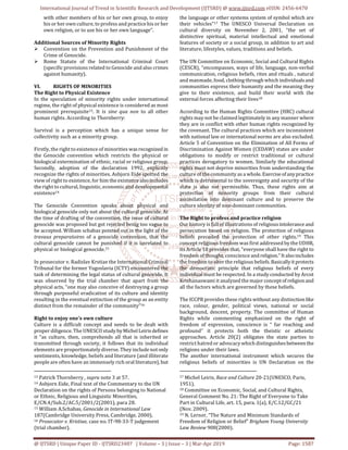 International Journal of Trend in Scientific Research and Development (IJTSRD) @ www.ijtsrd.com eISSN: 2456-6470
@ IJTSRD | Unique Paper ID - IJTSRD23487 | Volume – 3 | Issue – 3 | Mar-Apr 2019 Page: 1587
with other members of his or her own group, to enjoy
his or her own culture, to profess and practice his or her
own religion, or to use his or her own language”.
Additional Sources of Minority Rights
Convention on the Prevention and Punishment of the
Crime of Genocide.
Rome Statute of the International Criminal Court
(specific provisions related to Genocide and also crimes
against humanity).
VI. RIGHTS OF MINORITIES
The Right to Physical Existence
In the speculation of minority rights under international
regime, the right of physical existence is considered as most
prominent prerequisite13. It is sine qua non to all other
human rights. According to Thornberry:
Survival is a perception which has a unique sense for
collectivity such as a minority group.
Firstly, the right to existence of minorities wasrecognized in
the Genocide convention which restricts the physical or
biological extermination of ethnic, racial or religious group.
Secondly, adoption of the declaration 1992, explicitly
recognize the rights of minorities. Asbjorn Eide spotted the
view of right to existence, for him the existence alsoincludes
the right to cultural, linguistic, economic and developmental
existence14
The Genocide Convention speaks about physical and
biological genocide only not about the cultural genocide. At
the time of drafting of the convention, the issue of cultural
genocide was proposed but got rejected being too vague to
be accepted. William schabas pointed out in the light of the
travaux preparatoires of a genocide convention, that the
cultural genocide cannot be punished if it is unrelated to
physical or biological genocide.15
In prosecutor v. Radislav Krstiae the International Criminal
Tribunal for the former Yugoslavia (ICTY) encountered the
task of determining the legal status of cultural genocide. It
was observed by the trial chamber that apart from the
physical acts, “one may also conceive of destroying a group
through purposeful eradication of its culture and identity
resulting in the eventual extinction of the group as an entity
distinct from the remainder of the community”16
Right to enjoy one’s own culture
Culture is a difficult concept and needs to be dealt with
proper diligence. The UNESCO study byMichelLeirisdefines
it “as culture, then, comprehends all that is inherited or
transmitted through society, it follows that its individual
elements are proportionately diverse. They include notonly
sentiments, knowledge, beliefs and literature (and illiterate
people are often have an immensely rich oral literature), but
13 Patrick Thornberry , supra note 3 at 57.
14 Asbjorn Eide, Final text of the Commentary to the UN
Declaration on the rights of Persons belonging to National
or Ethnic, Religious and Linguistic Minorities,
E/CN.4/Sub.2/AC.5/2001/2(2001), para 28.
15 William A.Schabas, Genocide in International Law
187(Cambridge University Press, Cambridge, 2000).
16 Prosecutor v. Kristiae, case no. IT-98-33-T judgement
(trial chamber).
the language or other systems system of symbol which are
their vehicles”17 The UNESCO Universal Declaration on
cultural diversity on November 2, 2001, “the set of
distinctive spiritual, material intellectual and emotional
features of society or a social group, in addition to art and
literature, lifestyles, values, traditions and beliefs.
The UN Committee on Economic, Social and Cultural Rights
(CESCR), “encompasses, ways of life, language, non-verbal
communication, religious beliefs, rites and rituals , natural
and manmade, food, clothing through which individualsand
communities express their humanity and the meaning they
give to their existence, and build their world with the
external forces affecting their lives18
According to the Human Rights Committee (HRC) cultural
rights may not be claimed legitimately in any manner where
they are in conflict with other human rights recognized by
the covenant. The cultural practices which are inconsistent
with national law or international norms are also excluded.
Article 5 of Convention on the Elimination of All Forms of
Discrimination Against Women (CEDAW) states are under
obligations to modify or restrict traditional or cultural
practices derogatory to women. Similarly the educational
rights must not deprive minorities from understanding the
culture of the community as a whole. Exerciseofanypractice
which is detrimental to the sovereignty and security of the
state is also not permissible. Thus, these rights aim at
protection of minority groups from their cultural
assimilation into dominant culture and to preserve the
culture identity of non-dominant communities.
The Right to profess and practice religion
Our history is full of illustrations of religiousintolerance and
persecution based on religion. The protection of religious
beliefs preceded the protection of other rights.19 This
concept religious freedom was first addressed by the UDHR,
its Article 18 provides that, “everyone shall have the right to
freedom of thought, conscience and religion.”Italsoincludes
the freedom to alter the religious beliefs.Basicallyitprotects
the democratic principle that religious beliefs of every
individual must be respected. In a study conducted by Arcot
Krishanaswami it analyzed the major conceptof religionand
all the factors which are governed by these beliefs.
The ICCPR provides these rights without any distinctionlike
race, colour, gender, political views, national or social
background, descent, property. The committee of Human
Rights while commenting emphasized on the right of
freedom of expression, conscience is “ far reaching and
profound” it protects both the theistic or atheistic
approaches. Article 20(2) obligates the state parties to
restrict hatred or advocacy which distinguishesbetweenthe
religions under their laws.
The another international instrument which secures the
religious beliefs of minorities is UN Declaration on the
17 Michel Leiris, Race and Culture 20-21(UNESCO, Paris,
1951).
18 Committee on Economic, Social, and Cultural Rights,
General Comment No. 21: The Right of Everyone to Take
Part in Cultural Life, art. 15, para. 1(a), E/C.12/GC/21
(Nov. 2009).
19 N. Lerner, “The Nature and Minimum Standards of
Freedom of Religion or Belief” Brigham Young University
Law Review 908(2000).
 