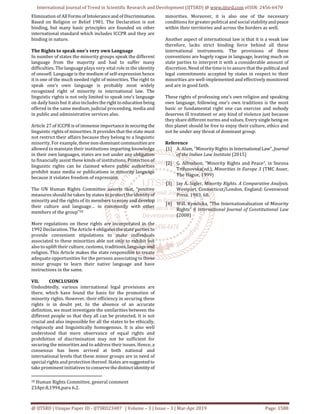 International Journal of Trend in Scientific Research and Development (IJTSRD) @ www.ijtsrd.com eISSN: 2456-6470
@ IJTSRD | Unique Paper ID - IJTSRD23487 | Volume – 3 | Issue – 3 | Mar-Apr 2019 Page: 1588
Elimination of All Forms of Intoleranceand of Discrimination
Based on Religion or Belief 1981. The Declaration is not
binding, but many basic principles are founded on other
international standard which includes ICCPR and they are
binding in nature.
The Rights to speak one’s very own Language
In number of states the minority groups speak the different
language from the majority and had to suffer many
difficulties. The language plays very vital role in the identity
of oneself. Language is the medium of self-expression hence
it is one of the much needed right of minorities. The right to
speak one’s own language is probably most widely
recognized right of minority in international law. The
linguistic rights is not only limited to speak one’s language
on daily basis but it also includestherightto educationbeing
offered in the same medium, judicial proceeding, media and
in public and administrative services also.
Article 27 of ICCPR is of immense importancein securingthe
linguistic rights of minorities. It provides that the state must
not restrict their affairs because they belong to a linguistic
minority. For example,these non-dominantcommunities are
allowed to maintain their institutions imparting knowledge
in their own languages, states are not under any obligation
to financially assist these kinds of institutions. Protection of
linguistic rights can be claimed where public authorities
prohibit mass media or publications in minority language
because it violates freedom of expression.
The UN Human Rights Committee asserts that, “positive
measures should be taken by states to protect the identity of
minority and the rights of its members to enjoy and develop
their culture and language… in community with other
members of the group”20
More regulations on these rights are incorporated in the
1992 Declaration. The Article 4 obligates the state parties to
provide convenient stipulations to make individuals
associated to these minorities able not only to exhibit but
also to uplift their culture, customs, traditions, languageand
religion. This Article makes the state responsible to create
adequate opportunities for the persons associating to these
minor groups to learn their native language and have
instructions in the same.
VII. CONCLUSION
Undoubtedly, various international legal provisions are
there, which have found the basis for the promotion of
minority rights. However, their efficiency in securing these
rights is in doubt yet. In the absence of an accurate
definition, we must investigate the similarities between the
different people so that they all can be protected. It is not
crucial and also impossible for all the states to be ethically,
religiously and linguistically homogenous. It is also well
understood that mere observance of equal rights and
prohibition of discrimination may not be sufficient for
securing the minorities and to address their issues. Hence, a
consensus has been arrived at both national and
international levels that these minor groups are in need of
special rights and protection thereof. States aresuggested to
take prominent initiatives to conservethedistinctidentity of
20 Human Rights Committee, general comment
23Apr.8,1994,para 6.2.
minorities. Moreover, it is also one of the necessary
conditions for greater political and social stabilityandpeace
within their territories and across the borders as well.
Another aspect of international law is that it is a weak law
therefore, lacks strict binding force behind all these
international instruments. The provisions of these
conventions are hugely vague in language, leaving much on
state parties to interpret it with a considerable amount of
discretion. Need of the time is to assure that the political and
legal commitments accepted by states in respect to their
minorities are well-implemented and effectively monitored
and are in good faith.
These rights of professing one’s own religion and speaking
own language, following one’s own traditions is the most
basic or fundamental right one can exercise and nobody
deserves ill treatment or any kind of violence just because
they share different norms and values. Every singlebeing on
this planet should be free to enjoy their culture, ethics and
not be under any threat of dominant group.
Reference
[1] A. Alam, “Minority Rights in InternationalLaw”,Journal
of the Indian Law Institute (2015)
[2] G. Alfredson, “Minority Rights and Peace”, in Snezna
Trifunovska(ed.), Minorities in Europe 3 (TMC Asser,
The Hague, 1999)
[3] Jay A. Sigler, Minority Rights. A Comparative Analysis.
Westport, Connecticut/London, England: Greenwood
Press. 1983. 68.
[4] Will. Kymlicka, “The Internationalization of Minority
Rights” 6 International Journal of Constitutional Law
(2008)
 
