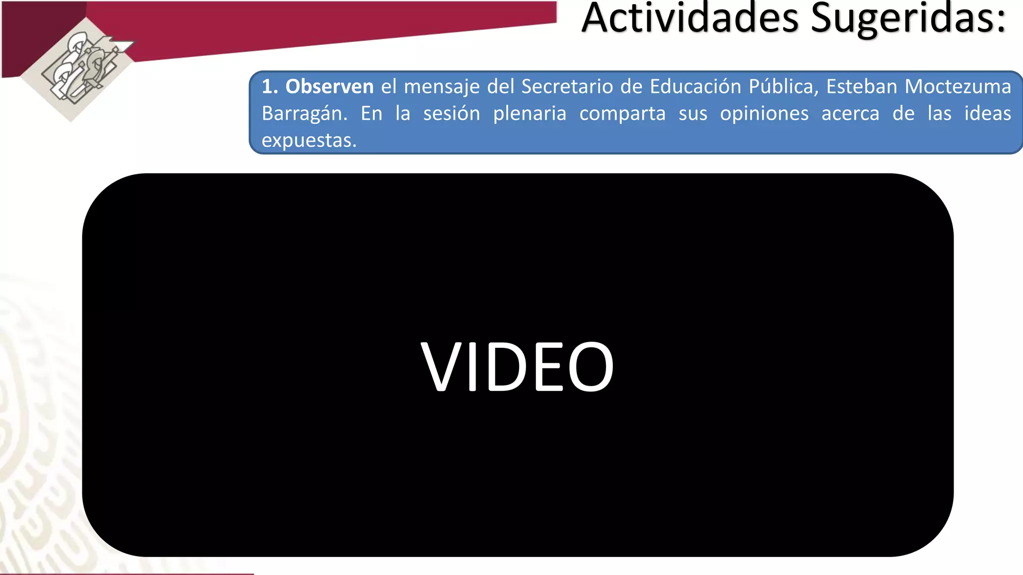 Actividades Sugeridas:
1. Observen el mensaje del Secretario de Educación Pública, Esteban Moctezuma
Barragán. En la sesión plenaria comparta sus opiniones acerca de las ideas
expuestas.
VIDEO
 