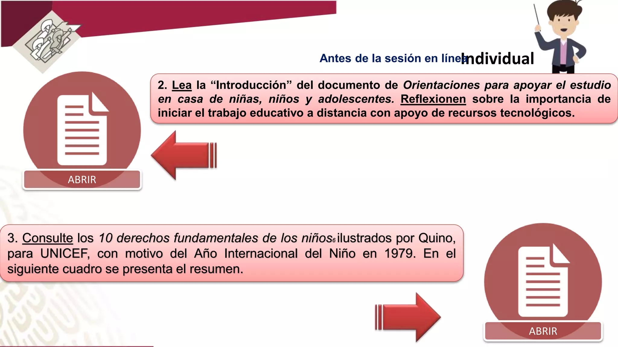 2. Lea la “Introducción” del documento de Orientaciones para apoyar el estudio
en casa de niñas, niños y adolescentes. Reflexionen sobre la importancia de
iniciar el trabajo educativo a distancia con apoyo de recursos tecnológicos.
Individual
3. Consulte los 10 derechos fundamentales de los niños6 ilustrados por Quino,
para UNICEF, con motivo del Año Internacional del Niño en 1979. En el
siguiente cuadro se presenta el resumen.
ABRIR
ABRIR
Antes de la sesión en línea
 