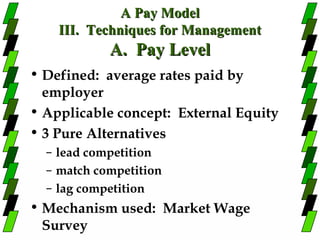 A Pay Model
    III. Techniques for Management
            A. Pay Level
• Defined: average rates paid by
  employer
• Applicable concept: External Equity
• 3 Pure Alternatives
  – lead competition
  – match competition
  – lag competition
• Mechanism used: Market Wage
  Survey
 