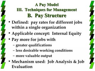A Pay Model
    III. Techniques for Management
          B. Pay Structure
• Defined: pay rates for different jobs
  within a single organization
• Applicable concept: Internal Equity
• Pay more for jobs with
  – greater qualifications
  – less desirable working conditions
  – more valuable output
• Mechanism used: Job Analysis & Job
  Evaluation
 