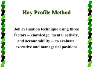 Hay Profile Method

Job evaluation technique using three
factors – knowledge, mental activity,
  and accountability – to evaluate
 executive and managerial positions
 