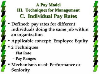 A Pay Model
    III. Techniques for Management
     C. Individual Pay Rates
• Defined: pay rates for different
  individuals doing the same job within
  an organization
• Applicable concept: Employee Equity
• 2 Techniques
  – Flat Rate
  – Pay Ranges
• Mechanisms used: Performance or
  Seniority
 
