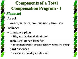 Components of a Total
     Compensation Program - 1
• Financial
• Direct
  – wages, salaries, commissions, bonuses
• Indirect
  – insurance plans
     • life, health, dental, disability
  – social assistance benefits
     • retirement plans, social security, workers’ comp
  – paid absences
     • vacations, holidays, sick leave
 