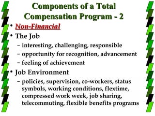 Components of a Total
    Compensation Program - 2
• Non-Financial
• The Job
  – interesting, challenging, responsible
  – opportunity for recognition, advancement
  – feeling of achievement
• Job Environment
  – policies, supervision, co-workers, status
    symbols, working conditions, flextime,
    compressed work week, job sharing,
    telecommuting, flexible benefits programs
 