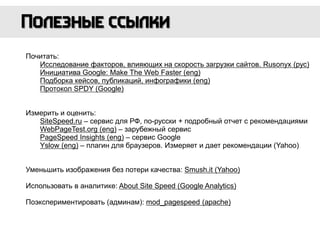 Почитать:
Исследование факторов, влияющих на скорость загрузки сайтов. Rusonyx (рус)
Инициатива Google: Make The Web Faster (eng)
Подборка кейсов, публикаций, инфографики (eng)
Протокол SPDY (Google)
Измерить и оценить:
SiteSpeed.ru – сервис для РФ, по-русски + подробный отчет с рекомендациями
WebPageTest.org (eng) – зарубежный сервис
PageSpeed Insights (eng) – сервис Google
Yslow (eng) – плагин для браузеров. Измеряет и дает рекомендации (Yahoo)
Уменьшить изображения без потери качества: Smush.it (Yahoo)
Использовать в аналитике: About Site Speed (Google Analytics)
Поэкспериментировать (админам): mod_pagespeed (apache)
 