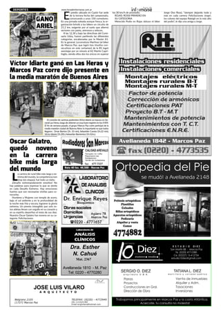 www.horadeinformarse.com.ar
Dra. Esther
N. Cahué
Avellaneda 1810 - M. Paz
Tel: 0220 - 4770280
Laboratorio de
análisis
clínicos
Mat. 2367
JOSE LUIS VILARO
A R Q U I T E C T O
TELEFAX: (0220) - 4772949
CEL:1121631382
Email:arqjlvilaro@hotmail.com
Belgrano 2105
(1727) Marcos Paz
477-7227
DEPORTES
Oscar Galatro,
quedó noveno
en la carrera
bike más larga
del mundo
L
a carrera de rural bike más larga y ex-
trema del mundo, la competencia non
stop (sin etapas), fué todo un éxito.
¡Desafío extremandamente emotivo! No
hay palabras para expresar lo que se siente
en cada Desafío Extremo. Hay emociones
fuertes que son necesarias vivirlas para co-
nocerlas.
Hombres y Mujeres con temple de acero,
bajo el sol ardiente y en la profundidad de
la noche más fría y oscura, lograron la gloria
extrema. Un premio intangible que solo es-
tos atletas llevan con orgullo en su corazón y
en su espíritu deportivo el resto de sus días.
Nuestro Oscar Galatro fue noveno en su ca-
tegoría. Felicitaciones.
Víctor Idiarte ganó en Las Heras y
Marcos Paz corre dijo presente en
la media maratón de Buenos Aires
El corredorde carreras pedrestresVíctorIdiarte se impuso en Ge-
neralLasHeras,luegodeobtenerunmuybuenregistroenlos4KM.
El fin de semana pasado, el grupo Marcos Paz corre participó de la
media maratón ciudad de Buenos Aires: lo importante es que todos
llegaron: Omar Barrios (1h. 33 min), Sebastián Cuesta (1h.22 min),
Víctor Idiarte (1h.20) y Sebastián Barrientos (1h.52m.).
E
l predio ubicado en Cazón fue sede
de la tercera fecha del campeonato,
convocando a unos 150 corredores.
En una jornada soleada aunque fresca, la or-
ganización brindó a los bikers un circuito de
21.2 km, exigente por el suelo que alternó
sectores con pasto, arenosos y veloces.
A las 12.30 y bajo las directivas del Comi-
sario Udoy, fueron partiendo las diferentes
categorías, encabezadas por la Master A1.
En la general, Locomotora Martínez (el biker
de Marcos Paz, que logró tres triunfos con-
secutivos en este certamen) de la B1 logró
aventajar por un minuto al A2 Martín Capri-
foglio, siendo ellos dos los únicos en superar
los 30 km/h de promedio.
ROJAS: ROSSI PRIMERO EN
SU CATEGORIA
Merecido Podio en Rojas obtuvo el biker
Jorge Oso Rossi, “siempre dejando todo y
más en cada carrera: Felicitaciones Jorge!,
los colores del equipo Raleigh en lo más alto
del podio”, le dijo una amiga a Jorge.GANO
ARIEL
 
