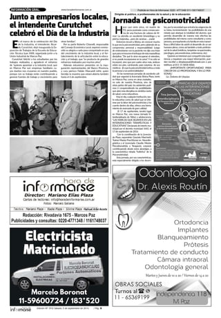 Edición Nº 343/ Sábado 3 de septiembre de 2016 / Pág. 5
Publicite en Hora de Informarse: 0220 - 4771348/ 011-1561748037www.horadeinformarse.com.arINFORMACIÓN GRAL.
H
ace casi siete años, mi madre de
93, yacía postrada como consecuen-
cia de una fractura de cabeza de fé-
mur. La atendía un excelente kinesiólogo y su
pierna mejoraba….pero de caminar…. ¡nada!
Entonces recurrí a Silvina, sin conocer mucho
lo que era la psicomotricidad, pero sabiendo de su
compromiso personal y responsabilidad. Luego
de entrevistarse con la paciente me dijo una frase
queparamíresumeelenfoquedeestamaravillosa
disciplina: “De qué le sirve recuperar el miembro,
si no puede incorporarse en la cama”.Yno sólo se
incorporó, sino que por cuatro años más, anduvo
sobre sus pies, caminando, para sorpresa de sus
médicos. ¡Esquelapsicomotricidadenfocaatoda
la persona y sus potencialidades!
En las numerosas jornadas de excelente cali-
dad que organizó la licenciada Silvina Plaza, tanto
en Marcos Paz, como en otras ciudades,
no solo de nuestra Provincia, sino de
otras partes del país; los asistentes pudi-
mos ir comprendiendo las posibilidades
que abre esta disciplina en ámbitos tanto
de salud, como educativos.
Hoyendía,cualquierinstitución,tan-
to educativa como de salud que se inte-
rese por la labor del psicomotricista y los
cuente dentro de ellas, ofrece una herra-
mienta de avanzada de gran calidad.
El 17 de septiembre, tendrá lugar
en Marcos Paz, una nueva Jornada In-
terdisciplinaria de Niñez y adolescencia.
“LAS MARCAS QUE DEJAMOS EN LAS
INTERVENCIONES TERAPÉUTICAS Y
EDUCATIVAS” Declarada de interés mu-
nicipal por el decreto municipal 1642, el
17 de septiembre de 2016
Con la coordinación de la Licencia-
da Plaza, expondrán Graciela Marchetti,
Trainer Master Practitioner en Neurolin-
güística y el Licenciado Claudio Mestre
Psicodramatista y Terapeuta corporal,
contribuyendo desde estos abordajes, a
la característica mirada “holística” de la
Psicomotricidad.
Esta jornada, por sus características,
está especialmente dirigida a los docen-
tes, porla necesidad que entraña las exigencias de
su tarea, incrementando las posibilidades de una
mirada que abarque la totalidad del alumno, que
permita desarrollar de manera más efectiva las
posibilidades del mismo como estudiante y como
persona,acompañandoalafamiliaenestamaravi-
llosa y difícil labor de asistir al desarrollo de un ser
humano pleno, como así también a todo profesio-
nal de la salud (médicos, terapistas ocupacionales,
psicólogos, psicomotricistas, enfermeros, etc).
Quienesseinteresenporcompartirestaexpe-
riencia, y requieran una mayor información, pue-
den escribir a silviplazanat@hotmail.com o por
teléfono al 011 15 5858 4066.
¡IMPORTANTE OPORTUNIDAD PARA
CRECER EN LO PROFESIONAL Y EN LO PER-
SONAL!
Lic. Dolores de Urquiza.
Jornada de psicomotricidad
Dirigida al público, a profesionales de la salud y de la educación
E
n el marco de la celebración del Día
de la Industria, el intendente, Ricar-
do Curutchet, dejó inaugurada la Ex-
posición de Trabajos de la Escuela de Educa-
ción Técnica Juan XXIII, organizada junto a la
Unión Industrial de Marcos Paz.
Curutchet felicitó a los estudiantes por los
trabajos realizados, y agradeció el esfuerzo
de "quienes apuestan a la industria local, que
en Marcos Paz son empresas familiares cu-
yos dueños nos cruzamos en nuestro pueblo,
porque con su trabajo están contribuyendo a
generar fuentes de trabajo y crecimiento para
otras familias".
Por su parte Roberto Chianelli, responsable
del Consejo Económico Local, expresó conmo-
vido su alegría a cada paso conquistado en pos
del crecimiento de la industria local, y el for-
talecimiento de la articulación entre la educa-
ción y el trabajo, que "es producto de grandes
esfuerzos realizados por muchos años".
Además estuvieron presentes en la inau-
guración representantes del Banco Provincia,
y cura párroco Fabián Mascarell Jofré, quien
bendijo la muestra que estará abierta también
hasta el 6 de septiembre.
Junto a empresarios locales,
el intendente Curutchet
celebró el Día de la Industria
 