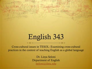 English 343
   Cross-cultural issues in TESOL: Examining cross-cultural
practices in the context of teaching English as a global language

                       Dr. Lisya Seloni
                    Department of English
                      lseloni@ilstu.edu
 