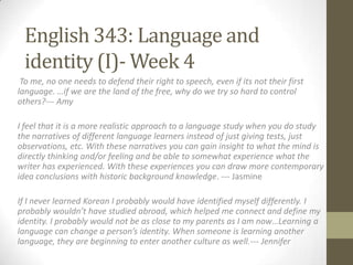 English 343: Language and
 identity (I)- Week 4
 To me, no one needs to defend their right to speech, even if its not their first
language. …if we are the land of the free, why do we try so hard to control
others?--- Amy

I feel that it is a more realistic approach to a language study when you do study
the narratives of different language learners instead of just giving tests, just
observations, etc. With these narratives you can gain insight to what the mind is
directly thinking and/or feeling and be able to somewhat experience what the
writer has experienced. With these experiences you can draw more contemporary
idea conclusions with historic background knowledge. --- Jasmine

If I never learned Korean I probably would have identified myself differently. I
probably wouldn’t have studied abroad, which helped me connect and define my
identity. I probably would not be as close to my parents as I am now…Learning a
language can change a person’s identity. When someone is learning another
language, they are beginning to enter another culture as well.--- Jennifer
 
