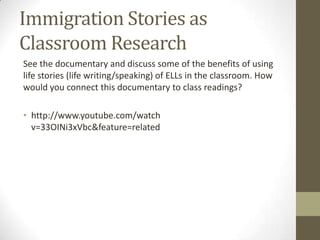 Immigration Stories as
Classroom Research
See the documentary and discuss some of the benefits of using
life stories (life writing/speaking) of ELLs in the classroom. How
would you connect this documentary to class readings?

• http://www.youtube.com/watch
  v=33OINi3xVbc&feature=related
 