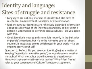Identity and language:
Sites of struggle and resistance
 • Languages are not only markers of identity but also sites of
   resistance, empowerment, solidarity, or discrimination.
 • Giddens says our identities are reflexively organized information
   about possible ways of life (how to act and how to be). What a
   person is understood to be varies across cultures—do you agree
   with this?
 • One’s identity is not set and stone; it is not only in the behavior
   or people’s reactions, but it’s in the narrative you tell about
   yourself. It integrates events which occur in your world—It’s an
   ongoing story about self.
 Question to Reflect: Do you see your identity(ies) as a matter of
 keeping “a particular narrative going”, or would you use another
 metaphor? What metaphor would you use to describe your
 identity as a pre-service/in-service teacher? Why? Feel free to
 refer to your Language and Culture Trajectory assignment.
 