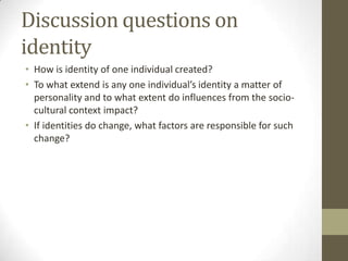 Discussion questions on
identity
• How is identity of one individual created?
• To what extend is any one individual’s identity a matter of
  personality and to what extent do influences from the socio-
  cultural context impact?
• If identities do change, what factors are responsible for such
  change?
 