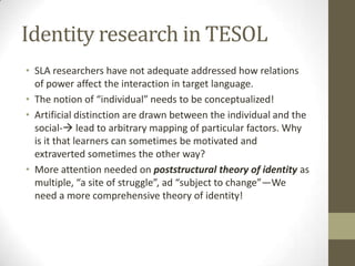 Identity research in TESOL
• SLA researchers have not adequate addressed how relations
  of power affect the interaction in target language.
• The notion of “individual” needs to be conceptualized!
• Artificial distinction are drawn between the individual and the
  social- lead to arbitrary mapping of particular factors. Why
  is it that learners can sometimes be motivated and
  extraverted sometimes the other way?
• More attention needed on poststructural theory of identity as
  multiple, “a site of struggle”, ad “subject to change”—We
  need a more comprehensive theory of identity!
 