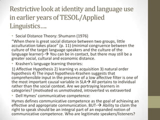 Restrictive look at identity and language use
in earlier years of TESOL/Applied
Linguistics….
• Social Distance Theory: Shumann (1976)
“When there is great social distance between two groups, little
acculturation takes place” (p. 11) (minimal congruence between the
culture of the target language speakers and the culture of the
language learner)- You can be in contact, but there may still be a
greater social, cultural and economic distance.
• Krashen’s language learning theories:
1) Affective Hypothesis 2) learning vs acquisition 3) natural order
hypothesis 4) The input hypothesis-Krashen suggests that
comprehensible input in the presence of a low affective filter is one of
the most important causal variable in SLA All pertains to individual
rather than the social context. Are we portraying learners in
categories? (motivated vs unmotivated, introverted vs extraverted
• Dell Hymes’ communicative competence:
Hymes defines communicative competence as the goal of achieving an
effective and appropriate communication. BUT- Ability to claim the
right to speak should be an integral part of an expanded notion of
communicative competence. Who are legitimate speakers/listeners?
 