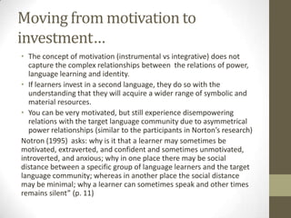 Moving from motivation to
investment…
• The concept of motivation (instrumental vs integrative) does not
  capture the complex relationships between the relations of power,
  language learning and identity.
• If learners invest in a second language, they do so with the
  understanding that they will acquire a wider range of symbolic and
  material resources.
• You can be very motivated, but still experience disempowering
  relations with the target language community due to asymmetrical
  power relationships (similar to the participants in Norton’s research)
Notron (1995) asks: why is it that a learner may sometimes be
motivated, extraverted, and confident and sometimes unmotivated,
introverted, and anxious; why in one place there may be social
distance between a specific group of language learners and the target
language community; whereas in another place the social distance
may be minimal; why a learner can sometimes speak and other times
remains silent” (p. 11)
 