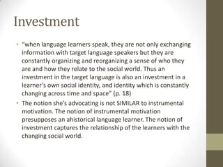 Investment
• “when language learners speak, they are not only exchanging
  information with target language speakers but they are
  constantly organizing and reorganizing a sense of who they
  are and how they relate to the social world. Thus an
  investment in the target language is also an investment in a
  learner’s own social identity, and identity which is constantly
  changing across time and space” (p. 18)
• The notion she’s advocating is not SIMILAR to instrumental
  motivation. The notion of instrumental motivation
  presupposes an ahistorical language learner. The notion of
  investment captures the relationship of the learners with the
  changing social world.
 