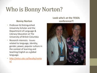 Who is Bonny Norton?
                                      Look who’s at the TESOL
         Bonny Norton                      conference?!
• Professor & Distinguished
  University Scholar and the
  Department of Language &
  Literacy Education at The
  University of British Columbia
• Research interests: Issues
  related to language, identity,
  gender, power, popular culture in
  the context of learning and
  teaching English as a global
  language.
• http://educ.ubc.ca/faculty/norto
  n/
 
