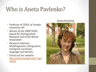 Who is Aneta Pavlenko?
                                   Aneta Pavlenko
• Professor of TESOL at Temple
  University, NY.
• Winner of the 2009 TESOL
  Award for Distinguished
  Research and of the British
  Association
• Research Interests:
  Multilingualism, bilingualism,
  immigrant narratives,
  language and identity.
• Check out her website:
  http://astro.temple.edu/~apa
  vlenk/
 