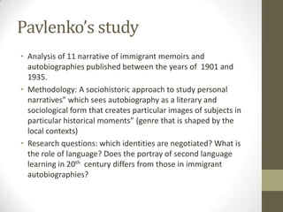 Pavlenko’s study
• Analysis of 11 narrative of immigrant memoirs and
  autobiographies published between the years of 1901 and
  1935.
• Methodology: A sociohistoric approach to study personal
  narratives” which sees autobiography as a literary and
  sociological form that creates particular images of subjects in
  particular historical moments” (genre that is shaped by the
  local contexts)
• Research questions: which identities are negotiated? What is
  the role of language? Does the portray of second language
  learning in 20th century differs from those in immigrant
  autobiographies?
 