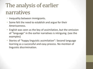 The analysis of earlier
narratives
• Inequality between immigrants.
• Some felt the need to establish and argue for their
  Americanness.
• English was seen as the key of assimilation, but the omission
  of “language” in the earlier narratives is intriguing. (see the
  examples)
• Stories of “happy linguistic assimilation”: Second language
  learning as a successful and easy process. No mention of
  linguistic discrimination.
 