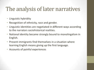 The analysis of later narratives
• Linguistic hybridity
• Recognition of ethnicity, race and gender.
• Linguistic identities are negotiated in different ways according
  to the narrators sociohistorical realities.
• National identity became strongly bound to monolingalism in
  English.
• Present immigrants find themselves in a situation where
  learning English means giving up the first language.
• Accounts of painful experiences
 