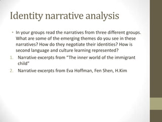 Identity narrative analysis
 • In your groups read the narratives from three different groups.
   What are some of the emerging themes do you see in these
   narratives? How do they negotiate their identities? How is
   second language and culture learning represented?
1. Narrative excerpts from “The inner world of the immigrant
    child”
2. Narrative excerpts from Eva Hoffman, Fen Shen, H.Kim
 