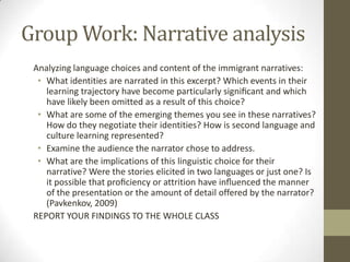 Group Work: Narrative analysis
 Analyzing language choices and content of the immigrant narratives:
  • What identities are narrated in this excerpt? Which events in their
    learning trajectory have become particularly signiﬁcant and which
    have likely been omitted as a result of this choice?
  • What are some of the emerging themes you see in these narratives?
    How do they negotiate their identities? How is second language and
    culture learning represented?
  • Examine the audience the narrator chose to address.
  • What are the implications of this linguistic choice for their
    narrative? Were the stories elicited in two languages or just one? Is
    it possible that proﬁciency or attrition have inﬂuenced the manner
    of the presentation or the amount of detail offered by the narrator?
    (Pavkenkov, 2009)
 REPORT YOUR FINDINGS TO THE WHOLE CLASS
 