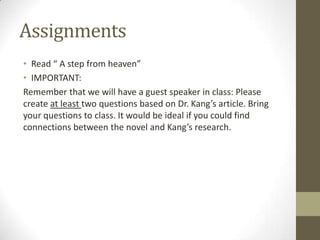 Assignments
• Read “ A step from heaven”
• IMPORTANT:
Remember that we will have a guest speaker in class: Please
create at least two questions based on Dr. Kang’s article. Bring
your questions to class. It would be ideal if you could find
connections between the novel and Kang’s research.
 