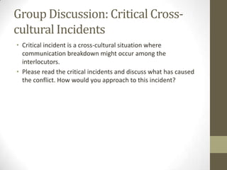 Group Discussion: Critical Cross-
cultural Incidents
• Critical incident is a cross-cultural situation where
  communication breakdown might occur among the
  interlocutors.
• Please read the critical incidents and discuss what has caused
  the conflict. How would you approach to this incident?
 