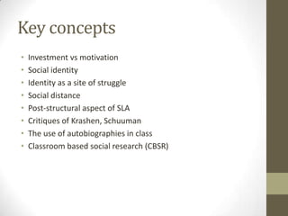 Key concepts
•   Investment vs motivation
•   Social identity
•   Identity as a site of struggle
•   Social distance
•   Post-structural aspect of SLA
•   Critiques of Krashen, Schuuman
•   The use of autobiographies in class
•   Classroom based social research (CBSR)
 