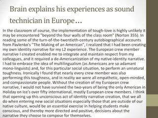 Brain explains his experiences as sound
      technician in Europe…
• In the classroom of course, the implementation of tough-love is highly unlikely it
  may be encountered "beyond the four walls of the class room" (Norton 355). In
  reading some of the turn-of-the-twentieth-century autobiographical accounts
  from Pavlenko's "The Making of an American", I realized that I had been creating
  my own identity narrative for my L2 experience. The European crew member
  narrative I created enabled me to integrate and maintain respect from my
  colleagues, and it required a de-Americanization of my native-identity narrative.
  I had to embrace the idea of multilingualism (as Americans are so adamant
  mono-linguists) and, for this particular social situation, to perform an unnatural
  toughness. Ironically I found that nearly every crew member was also
  performing this toughness, and in reality we were all empathetic, open-minded,
  and compassionate people. Without the creation of my European crew
  narrative, I would not have survived the two-years of being the only American in
  Holiday on Ice's over fifty international, mostly European crew members. I think
  that opening up this unconscious act of identity narrative creation, that we all
  do when entering new social situations especially those that are outside of our
  native culture, would be an essential exercise in helping students make
  conscious, and thereby more directed and positive, decisions about the
  narrative they choose to compose for themselves.
 