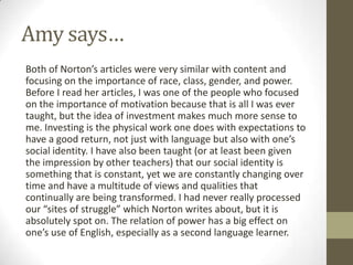 Amy says…
Both of Norton’s articles were very similar with content and
focusing on the importance of race, class, gender, and power.
Before I read her articles, I was one of the people who focused
on the importance of motivation because that is all I was ever
taught, but the idea of investment makes much more sense to
me. Investing is the physical work one does with expectations to
have a good return, not just with language but also with one’s
social identity. I have also been taught (or at least been given
the impression by other teachers) that our social identity is
something that is constant, yet we are constantly changing over
time and have a multitude of views and qualities that
continually are being transformed. I had never really processed
our “sites of struggle” which Norton writes about, but it is
absolutely spot on. The relation of power has a big effect on
one’s use of English, especially as a second language learner.
 