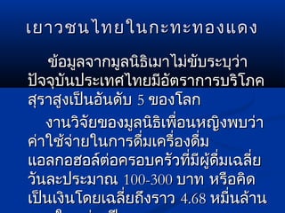 เยาวชนไทยในกะทะทองแดงเยาวชนไทยในกะทะทองแดง
ข้อมูลจากมูลนิธิเมาไม่ขับระบุว่าข้อมูลจากมูลนิธิเมาไม่ขับระบุว่า
ปัจจุบันประเทศไทยมีอัตราการบริโภคปัจจุบันประเทศไทยมีอัตราการบริโภค
สุราสูงเป็นอันดับสุราสูงเป็นอันดับ 55 ของโลกของโลก
งานวิจัยของมูลนิธิเพื่อนหญิงพบว่างานวิจัยของมูลนิธิเพื่อนหญิงพบว่า
ค่าใช้จ่ายในการดื่มเครื่องดื่มค่าใช้จ่ายในการดื่มเครื่องดื่ม
แอลกอฮอล์ต่อครอบครัวที่มีผู้ดื่มเฉลี่ยแอลกอฮอล์ต่อครอบครัวที่มีผู้ดื่มเฉลี่ย
วันละประมาณวันละประมาณ 100-300100-300 บาท หรือคิดบาท หรือคิด
เป็นเงินโดยเฉลี่ยถึงราวเป็นเงินโดยเฉลี่ยถึงราว 4.684.68 หมื่นล้านหมื่นล้าน
 