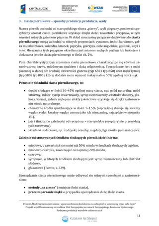 Projekt „Model systemu wdrażania i upowszechniania kształcenia na odległość w uczeniu się przez całe życie”
Projekt współfinansowany ze środków Unii Europejskiej w ramach Europejskiego Funduszu Społecznego
Podstawy produkcji wyrobów cukierniczych
11
3. Ciasto piernikowe – sposoby produkcji, produkcja, wady
Nazwa piernik pochodzi od staropolskiego słowa „pierny”, czyli pieprzny, ponieważ spe-
cyficzny aromat ciasto piernikowe uzyskuje dzięki dużej zawartości przypraw, w tym
również różnych gatunków pieprzu. W skład mieszaniny przypraw dodawanej do ciasta
piernikowego mogą wchodzić w różnych proporcjach: cynamon, imbir, kardamon, gał-
ka muszkatołowa, kolendra, kminek, papryka, gorczyca, ziele angielskie, goździki, anyż i
inne. Mieszanina tych przypraw określana jest mianem suchych perfum lub bukietem i
dodawana jest do ciasta piernikowego w ilości ok. 2%.
Poza charakterystycznym aromatem ciasto piernikowe charakteryzuje się również ja-
snobrązową barwą, miodowym smakiem i dużą wilgotnością. Sporządzane jest z mąki
pszennej o słabej lub średniej zawartości glutenu (typ 650 i typ 850) oraz mąki żytniej
(typ 580 i typ 800), której dodatek może wynosić maksymalnie 50% ogólnej ilości mąk.
Pozostałe składniki ciasta piernikowego, to:
 środki słodzące w ilości 30–45% ogólnej masy ciasta, np.: miód naturalny, miód
sztuczny, cukier, syrop inwertowany, syrop ziemniaczany, ekstrakt słodowy, glu-
koza, karmel, jednak najlepsze efekty jakościowe uzyskuje się dzięki zastosowa-
niu miodu naturalnego,
 chemiczne środki spulchniające w ilości 1–1,5% (najczęściej stosuje się kwaśny
węglan sodu i kwaśny węglan amonu jako ich mieszaninę, najczęściej w stosunku
1:1),
 jaja i tłuszcz (w zależności od receptury – staropolskie receptury nie przewidują
tych surowców),
 składniki dodatkowe, np.: rodzynki, orzechy, migdały, figi, skórka pomarańczowa.
Zależnie od stosowanych środków słodzących pierniki dzieli się na:
 miodowe, o zawartości nie mniej niż 50% miodu w środkach słodzących ogółem,
 miodowo-cukrowe, zawierające co najmniej 20% miodu,
 cukrowe,
 syropowe, w których środkiem słodzącym jest syrop ziemniaczany lub ekstrakt
słodowy,
 glukozowe (Tamże, s. 229).
Sporządzanie ciasta piernikowego może odbywać się różnymi sposobami z zastosowa-
niem:
 metody „na zimno” (mniejsze ilości ciasta),
 przez zaparzanie mąki w przypadku sporządzania dużej ilości ciasta.
 