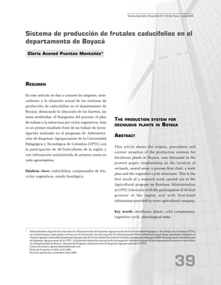 3939393939
Sistema de producción de frutales caducifolios en el
departamento de Boyacá
Gloria Acened Puentes Montañéz*
RESUMEN
En este artículo se dan a conocer los orígenes, ante-
cedentes y la situación actual de los sistemas de
producción de caducifolios en el departamento de
Boyacá, destacando la ubicación de los huertos, las
áreas sembradas, el flujograma del proceso, el plan
de trabajo y la estructura por ciclos vegetativos. Este
es un primer resultado fruto de un trabajo de inves-
tigación realizado en el programa de Administra-
ción de Empresas Agropecuarias de la Universidad
Pedagógica y Tecnológica de Colombia (UPTC) con
la participación de 30 fruticultores de la región y
con información suministrada de primera mano en
cada agroempresa.
Palabras clave: caducifolios, compensador de frío,
ciclos vegetativos, estado fenológico.
THE PRODUCTION SYSTEM FOR
DECIDUOUS PLANTS IN BOYACA
ABSTRACT
This article shows the origins, precedents and
current situation of the production systems for
deciduous plants in Boyaca, area discussed in the
present paper; emphasizing on the location of
orchards, sowed areas, a process flow chart, a work
plan and the vegetative cycle structures. This is the
first result of a research work carried out at the
Agricultural program on Business Administration
at UPTC University with the participation of 30 fruit
growers of the region and with first-hand
information provided by every agricultural company.
Key words: deciduous plants, cold compensator,
vegetative cycle, phenological state.
* Administradora Agrícola de la Facultad de Administración de Empresas Agropecuarias de la Universidad Pedagógica y Tecnológica de Colombia (UPTC)
seccional Duitama, Especialista en Proyectos de Desarrollo, Escuela Superior de Administración Pública (ESAP) seccional Tunja, postulante a Magíster en
CienciasAgrariasyDesarrolloEmpresarialAgropecuariodelaUniversidadNacionaldeColombia,InvestigadoradelgrupoCERESdelprogramadeAdministración
de Empresas Agropecuarias de la UPTC. Actualmente desarrolla el proyecto de investigación «Análisis de grupo de las empresas productoras de caducifolios
en el departamento de Boyacá. Docente del Programa Administración de Empresas Agropecuarias de la UPTC.
Correo electrónico: gloriacened@latinmail.com
Fecha de recepción: octubre 24 de 2005.
Fecha de aprobación: noviembre 30 de 2005.
Revista Equidad y Desarrollo No
5: 39-46 / Enero - junio 2006
 