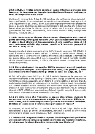 20.3 e 24.3), si rivolge ad una società di lavoro interinale per avere due 
lavoratori da impiegare per la produzione. Quali oneri inerenti la sicurezza 
sono di competenza della ditta? 
L’articolo 3, comma 5 del D.lgs. 81/08 stabilisce che nell’ipotesi di prestatori di 
lavoro nell’ambito di un contratto di somministrazione di lavoro di cui agli articoli 
20 e seguenti del D.lgs. 276/03 e smi, tutti gli obblighi di prevenzione e protezione 
di cui al Decreto 81/08 sono a carico dell’utilizzatore. Ciò significa che il datore di 
lavoro deve garantire le stesse tutele previste per i lavoratori dipendenti 
(valutazione dei rischi, informazione, formazione, nomina RSPP, sorveglianza 
sanitaria, fornitura DPI…). 
1.14 Un lavoratore che dispone di un attestato di frequenza a un corso di 
primo soccorso, conseguito nell’anno 2004 (data antecedente all’entrata 
in vigore degli obblighi di frequentazione di uno specifico corso di 12 
ore), può essere addetto al primo soccorso in un’Azienda del gruppo C di 
cui al D.M. 388/2003? 
Considerato che è stato sostenuto prima dell’entrata in vigore del DM 388/03, il 
corso è ritenuto valido ai sensi dell’art. 3, comma 5, dello stesso Decreto, a 
condizione che il lavoratore con cadenza triennale abbia ripetuto la formazione 
per quanto attiene alle capacità di intervento pratico. In caso di mancato rispetto 
di tale prescrizione normativa, si ritiene che debba essere conseguito ex novo 
l’attestato previsto. 
1.15 I lavoratori pagati con voucher INPS e assegnati a piccoli lavori per 
poche ore (ad esempio: pulizia piccole aree verdi, cura giardini…) sono 
da considerarsi lavoratori a tutti gli effetti ai sensi del D.lgs. 81/08? 
Ai fini dell’applicazione del D.lgs. 81/08 è definito lavoratore la persona che 
indipendentemente dalla tipologia contrattuale svolge un’attività lavorativa 
nell’ambito dell’organizzazione di un datore di lavoro pubblico o privato. Quindi, 
escludendo gli addetti ai servizi domestici e familiari, nel caso in cui i lavoratori di 
cui trattasi possano essere ricondotti alla definizione sopra riportata saranno 
creditori di tutte le misure di prevenzione previste dal decreto 81/08. Si consiglia 
di sentire INPS e INAIL per eventuali specifiche circolari in materia di sicurezza in 
relazione al lavoro occasionale accessorio (voucher). 
1.16 Un minorenne che frequenta la scuola alberghiera, durante le 
vacanze estive va a lavorare come stagista in un ristorante. All’interno 
dello stesso, non ha un ruolo preciso ma passa da aiuto cuoco a cameriere. 
Il datore di lavoro cosa è tenuto a fare per essere in regola? 
Lo stagista, ai sensi dell’art. 2 comma 1 lettera a) del D.lgs. 81/08, è da 
considerarsi, a tutti gli effetti, un lavoratore, pertanto, il datore di lavoro deve 
assicurargli la stessa tutela prevista per tutti i dipendenti. 
1.17 Nel caso di una piccola/media impresa che abbia più unità produttive 
ubicate nello stesso comune è possibile nominare più medici competenti, 
di cui uno con funzione di medico competente coordinatore? 
10 
 