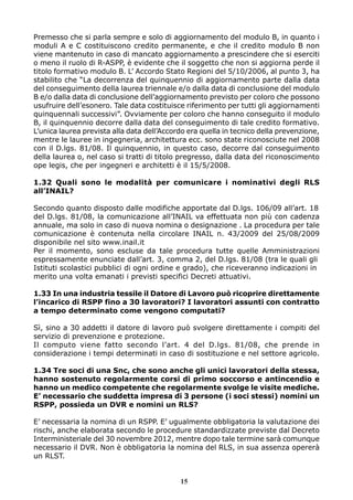 Premesso che si parla sempre e solo di aggiornamento del modulo B, in quanto i 
moduli A e C costituiscono credito permanente, e che il credito modulo B non 
viene mantenuto in caso di mancato aggiornamento a prescindere che si eserciti 
o meno il ruolo di R-ASPP, è evidente che il soggetto che non si aggiorna perde il 
titolo formativo modulo B. L’ Accordo Stato Regioni del 5/10/2006, al punto 3, ha 
stabilito che “La decorrenza del quinquennio di aggiornamento parte dalla data 
del conseguimento della laurea triennale e/o dalla data di conclusione del modulo 
B e/o dalla data di conclusione dell’aggiornamento previsto per coloro che possono 
usufruire dell’esonero. Tale data costituisce riferimento per tutti gli aggiornamenti 
quinquennali successivi”. Ovviamente per coloro che hanno conseguito il modulo 
B, il quinquennio decorre dalla data del conseguimento di tale credito formativo. 
L’unica laurea prevista alla data dell’Accordo era quella in tecnico della prevenzione, 
mentre le lauree in ingegneria, architettura ecc. sono state riconosciute nel 2008 
con il D.lgs. 81/08. Il quinquennio, in questo caso, decorre dal conseguimento 
della laurea o, nel caso si tratti di titolo pregresso, dalla data del riconoscimento 
ope legis, che per ingegneri e architetti è il 15/5/2008. 
1.32 Quali sono le modalità per comunicare i nominativi degli RLS 
all’INAIL? 
Secondo quanto disposto dalle modifiche apportate dal D.lgs. 106/09 all’art. 18 
del D.lgs. 81/08, la comunicazione all’INAIL va effettuata non più con cadenza 
annuale, ma solo in caso di nuova nomina o designazione . La procedura per tale 
comunicazione è contenuta nella circolare INAIL n. 43/2009 del 25/08/2009 
disponibile nel sito www.inail.it 
Per il momento, sono escluse da tale procedura tutte quelle Amministrazioni 
espressamente enunciate dall’art. 3, comma 2, del D.lgs. 81/08 (tra le quali gli 
Istituti scolastici pubblici di ogni ordine e grado), che riceveranno indicazioni in 
merito una volta emanati i previsti specifici Decreti attuativi. 
1.33 In una industria tessile il Datore di Lavoro può ricoprire direttamente 
l’incarico di RSPP fino a 30 lavoratori? I lavoratori assunti con contratto 
a tempo determinato come vengono computati? 
Sì, sino a 30 addetti il datore di lavoro può svolgere direttamente i compiti del 
servizio di prevenzione e protezione. 
Il computo viene fatto secondo l’art. 4 del D.lgs. 81/08, che prende in 
considerazione i tempi determinati in caso di sostituzione e nel settore agricolo. 
1.34 Tre soci di una Snc, che sono anche gli unici lavoratori della stessa, 
hanno sostenuto regolarmente corsi di primo soccorso e antincendio e 
hanno un medico competente che regolarmente svolge le visite mediche. 
E’ necessario che suddetta impresa di 3 persone (i soci stessi) nomini un 
RSPP, possieda un DVR e nomini un RLS? 
E’ necessaria la nomina di un RSPP. E’ ugualmente obbligatoria la valutazione dei 
rischi, anche elaborata secondo le procedure standardizzate previste dal Decreto 
Interministeriale del 30 novembre 2012, mentre dopo tale termine sarà comunque 
necessario il DVR. Non è obbligatoria la nomina del RLS, in sua assenza opererà 
un RLST. 
15 
 