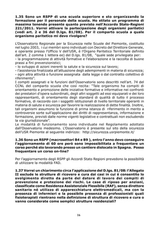 1.35 Sono un RSPP di una scuola superiore e sto organizzando la 
formazione per il personale della scuola. Ho stilato un programma di 
massima tenendo presente quanto previsto nell’Accordo Stato-Regioni 
221/2011. Vorrei attivare la partecipazione degli organismi paritetici 
(vedi art. 2 e 36 del D.lgs. 81/08). Per il comparto scuola a quale 
organismo paritetico mi devo rivolgere? 
L’Osservatorio Regionale per la Sicurezza nelle Scuole del Piemonte, costituito 
nel luglio 2003, i cui membri sono individuati con Decreto del Direttore Generale, 
e operante presso l’Ufficio V dell’USR, è l’Organo Paritetico Territoriale definito 
dall’art. 2 comma 1 lettera ee) del D.lgs. 81/08, “quale sede privilegiata per: 
- la programmazione di attività formative e l’elaborazione e la raccolta di buone 
prassi a fini prevenzionistici; 
- lo sviluppo di azioni inerenti la salute e la sicurezza sul lavoro; 
- l’assistenza finalizzata all’attuazione degli adempimenti in materia di sicurezza; 
- ogni altra attività o funzione assegnata dalla legge o dal contratto collettivo di 
riferimento”. 
I compiti assegnati e le funzioni dell’Osservatorio sono descritti nell’art. 74 del 
CCNL del comparto scuola che così recita: “Tale organismo ha compiti di 
orientamento e promozione delle iniziative formative e informative nei confronti 
dei prestatori d’opera subordinati, degli altri soggetti ad essi equiparati e dei loro 
rappresentanti, di orientamento degli standard di qualità di tutto il processo 
formativo, di raccordo con i soggetti istituzionali di livello territoriale operanti in 
materia di salute e sicurezza per favorire la realizzazione di dette finalità. Inoltre, 
tali organismi assumono la funzione di prima istanza di riferimento in merito a 
controversie sorte sull’applicazione dei diritti di rappresentanza, informazione e 
formazione, previsti dalle norme vigenti legislative e contrattuali non escludendo 
la via giurisdizionale”. 
Le modalità di funzionamento sono individuate nel Regolamento adottato 
dall’Osservatorio medesimo. L’Osservatorio è presente sul sito della sicurezza 
dell’USR Piemonte al seguente indirizzo: http://sicurezza.usrpiemonte.it/ 
1.36 Sono un RSPP (macrosettori B4 e B9 ), entro l’anno devo conseguire 
l’aggiornamento di 60 ore però sono impossibilitata a frequentare un 
corso perché sto lavorando presso un cantiere dislocato in Spagna. Posso 
frequentare un corso on-line? 
Per l’aggiornamento degli RSPP gli Accordi Stato Regioni prevedono la possibilità 
di utilizzare la modalità FAD. 
1.37 Vorrei un chiarimento circa l’applicazione del D.lgs. 81/08: l’Allegato 
II esclude le strutture di ricovero e cura dai casi in cui è consentito lo 
svolgimento diretto da parte del datore di lavoro dei compiti di 
prevenzione e protezione dei rischi. Le case di riposo per anziani, 
classificate come Residenza Assistenziale Flessibile (RAF), senza direttore 
sanitario né utilizzo di apparecchiature elettromedicali, ma con la 
presenza di infermieri e la possibile presenza di professionisti quali 
fisioterapisti rientrano nella definizione di struttura di ricovero e cura o 
vanno considerate come semplici strutture residenziali? 
16 
 