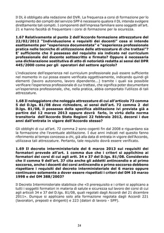 Il DL è obbligato alla redazione del DVR. La frequenza a corsi di formazione per lo 
svolgimento dei compiti del servizio SPP è necessario qualora il DL intenda svolgere 
direttamente tali compiti. I componenti dell’impresa familiare sono soggetti all’art. 
21 e hanno facoltà di frequentare i corsi di formazione per la sicurezza. 
1.67 Relativamente al punto 2 dell’Accordo formazione attrezzature del 
22/02/2012 “Individuazione e requisiti dei docenti” cosa si intende 
esattamente per “esperienza documentata” e “esperienza professionale 
pratica nelle tecniche di utilizzazione delle attrezzature di che trattasi”? 
E’ sufficiente che il possesso del requisito sia indicato nel curriculum 
professionale del docente sottoscritto e firmato? Oppure è necessaria 
una dichiarazione sostitutiva di atto di notorietà redatta ai sensi del DPR 
445/2000 come per gli operatori del settore agricolo? 
L’indicazione dell’esperienza nel curriculum professionale può essere sufficiente 
nel momento in cui possa essere verificata oggettivamente, indicando quindi gli 
elementi (lavoro autonomo, lavoro dipendente...) tramite i quali sia possibile 
verificare l’esperienza professionale di cui trattasi, che significa poter documentare 
un’esperienza professionale, che, nella pratica, abbia comportato l’utilizzo di tali 
attrezzature. 
1.68 Il noleggiatore che noleggia attrezzature di cui all’articolo 73 comma 
5 del D.lgs. 81/08 deve richiedere, ai sensi dell’art. 72 comma 2 del 
D.lgs. 81/08, il possesso della specifica abilitazione ivi prevista già a 
partire dal 12 marzo 2013 oppure dovrà farlo, in virtù della norma 
transitoria dell’Accordo Stato Regioni 22 febbraio 2012, decorsi i due 
anni dall’entrata in vigore dell’Accordo stesso? 
Gli obblighi di cui all’art. 72 comma 2 sono cogenti fin dal 2008 e riguardano sia 
la formazione che l’eventuale abilitazione. I due anni indicati nel quesito fanno 
riferimento al tempo concesso a chi, già alla data di entrata in vigore dell’Accordo, 
utilizzava tali attrezzature. Pertanto, tale requisito dovrà essere verificato. 
1.69 Il decreto interministeriale del 6 marzo 2013 sui requisiti dei 
formatori prevede all’art. 1 comma due che i criteri si applichino ai 
formatori dei corsi di cui agli artt. 34 e 37 del D.lgs. 81/08. Considerato 
che il comma 9 dell’art. 37 cita anche gli addetti antincendio e al primo 
soccorso, anche i docenti dei corsi antincendio e primo soccorso debbono 
rispettare i requisiti del decreto interministeriale del 6 marzo oppure 
continuano solamente a dover essere rispettati i criteri del DM 10 marzo 
1998 e del DM 388/2003? 
Il Decreto Interministeriale stabilisce che «Il prerequisito e i criteri si applicano a 
tutti i soggetti formatori in materia di salute e sicurezza sul lavoro dei corsi di cui 
agli articoli 34 e 37 del D.lgs. 81/08, quali regolati dagli Accordi del 21 dicembre 
2011». Dunque si applicano solo alla formazione regolata dagli Accordi 221 
(lavoratori, preposti e dirigenti) e 223 (datori di lavoro - SPP). 
24 
 