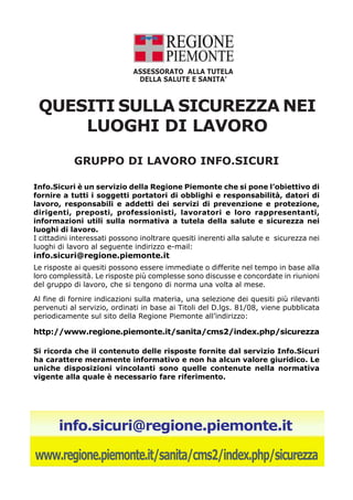 ASSESSORATO ALLA TUTELA 
DELLA SALUTE E SANITA’ 
QUESITI SULLA SICUREZZA NEI 
LUOGHI DI LAVORO 
GRUPPO DI LAVORO INFO.SICURI 
Info.Sicuri è un servizio della Regione Piemonte che si pone l’obiettivo di 
fornire a tutti i soggetti portatori di obblighi e responsabilità, datori di 
lavoro, responsabili e addetti dei servizi di prevenzione e protezione, 
dirigenti, preposti, professionisti, lavoratori e loro rappresentanti, 
informazioni utili sulla normativa a tutela della salute e sicurezza nei 
luoghi di lavoro. 
I cittadini interessati possono inoltrare quesiti inerenti alla salute e sicurezza nei 
luoghi di lavoro al seguente indirizzo e-mail: 
info.sicuri@regione.piemonte.it 
Le risposte ai quesiti possono essere immediate o differite nel tempo in base alla 
loro complessità. Le risposte più complesse sono discusse e concordate in riunioni 
del gruppo di lavoro, che si tengono di norma una volta al mese. 
Al fine di fornire indicazioni sulla materia, una selezione dei quesiti più rilevanti 
pervenuti al servizio, ordinati in base ai Titoli del D.lgs. 81/08, viene pubblicata 
periodicamente sul sito della Regione Piemonte all’indirizzo: 
http://www.regione.piemonte.it/sanita/cms2/index.php/sicurezza 
Si ricorda che il contenuto delle risposte fornite dal servizio Info.Sicuri 
ha carattere meramente informativo e non ha alcun valore giuridico. Le 
uniche disposizioni vincolanti sono quelle contenute nella normativa 
vigente alla quale è necessario fare riferimento. 
info.sicuri@regione.piemonte.it 
www.regione.piemonte.it/sanita/cms2/index.php/sicurezza 
 
