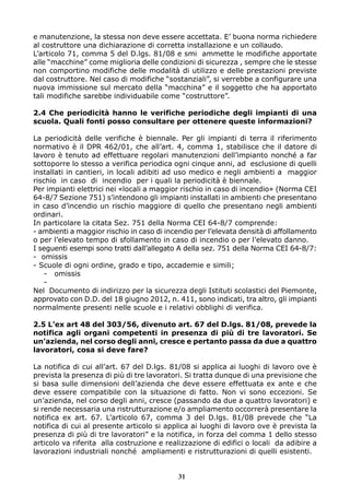 e manutenzione, la stessa non deve essere accettata. E’ buona norma richiedere 
al costruttore una dichiarazione di corretta installazione e un collaudo. 
L’articolo 71, comma 5 del D.lgs. 81/08 e smi ammette le modifiche apportate 
alle “macchine” come miglioria delle condizioni di sicurezza , sempre che le stesse 
non comportino modifiche delle modalità di utilizzo e delle prestazioni previste 
dal costruttore. Nel caso di modifiche “sostanziali”, si verrebbe a configurare una 
nuova immissione sul mercato della “macchina” e il soggetto che ha apportato 
tali modifiche sarebbe individuabile come “costruttore”. 
2.4 Che periodicità hanno le verifiche periodiche degli impianti di una 
scuola. Quali fonti posso consultare per ottenere queste informazioni? 
La periodicità delle verifiche è biennale. Per gli impianti di terra il riferimento 
normativo è il DPR 462/01, che all’art. 4, comma 1, stabilisce che il datore di 
lavoro è tenuto ad effettuare regolari manutenzioni dell’impianto nonché a far 
sottoporre lo stesso a verifica periodica ogni cinque anni, ad esclusione di quelli 
installati in cantieri, in locali adibiti ad uso medico e negli ambienti a maggior 
rischio in caso di incendio per i quali la periodicità è biennale. 
Per impianti elettrici nei «locali a maggior rischio in caso di incendio» (Norma CEI 
64-8/7 Sezione 751) s’intendono gli impianti installati in ambienti che presentano 
in caso d’incendio un rischio maggiore di quello che presentano negli ambienti 
ordinari. 
In particolare la citata Sez. 751 della Norma CEI 64-8/7 comprende: 
- ambienti a maggior rischio in caso di incendio per l’elevata densità di affollamento 
o per l’elevato tempo di sfollamento in caso di incendio o per l’elevato danno. 
I seguenti esempi sono tratti dall’allegato A della sez. 751 della Norma CEI 64-8/7: 
- omissis 
- Scuole di ogni ordine, grado e tipo, accademie e simili; 
- omissis 
- 
Nel Documento di indirizzo per la sicurezza degli Istituti scolastici del Piemonte, 
approvato con D.D. del 18 giugno 2012, n. 411, sono indicati, tra altro, gli impianti 
normalmente presenti nelle scuole e i relativi obblighi di verifica. 
2.5 L’ex art 48 del 303/56, divenuto art. 67 del D.lgs. 81/08, prevede la 
notifica agli organi competenti in presenza di più di tre lavoratori. Se 
un’azienda, nel corso degli anni, cresce e pertanto passa da due a quattro 
lavoratori, cosa si deve fare? 
La notifica di cui all’art. 67 del D.lgs. 81/08 si applica ai luoghi di lavoro ove è 
prevista la presenza di più di tre lavoratori. Si tratta dunque di una previsione che 
si basa sulle dimensioni dell’azienda che deve essere effettuata ex ante e che 
deve essere compatibile con la situazione di fatto. Non vi sono eccezioni. Se 
un’azienda, nel corso degli anni, cresce (passando da due a quattro lavoratori) e 
si rende necessaria una ristrutturazione e/o ampliamento occorrerà presentare la 
notifica ex art. 67. L’articolo 67, comma 3 del D.lgs. 81/08 prevede che “La 
notifica di cui al presente articolo si applica ai luoghi di lavoro ove è prevista la 
presenza di più di tre lavoratori” e la notifica, in forza del comma 1 dello stesso 
articolo va riferita alla costruzione e realizzazione di edifici o locali da adibire a 
lavorazioni industriali nonché ampliamenti e ristrutturazioni di quelli esistenti. 
31 
 