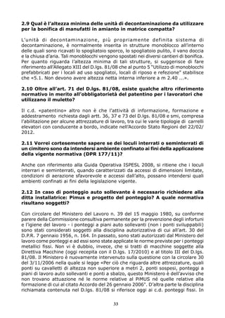 2.9 Qual è l’altezza minima delle unità di decontaminazione da utilizzare 
per la bonifica di manufatti in amianto in matrice compatta? 
L’unità di decontaminazione, più propriamente definita sistema di 
decontaminazione, è normalmente inserita in strutture monoblocco all’interno 
delle quali sono ricavati lo spogliatoio sporco, lo spogliatoio pulito, il vano doccia 
e la chiusa d’aria. Tali monoblocchi vengono spostati nei diversi cantieri di bonifica. 
Per quanto riguarda l’altezza minima di tali strutture, si suggerisce di fare 
riferimento all’Allegato XIII del D.lgs. 81/08 che al punto 5 “Utilizzo di monoblocchi 
prefabbricati per i locali ad uso spogliatoi, locali di riposo e refezione” stabilisce 
che «5.1. Non devono avere altezza netta interna inferiore a m 2.40 ...». 
2.10 Oltre all’art. 71 del D.lgs. 81/08, esiste qualche altro riferimento 
normativo in merito all’obbligatorietà del patentino per i lavoratori che 
utilizzano il muletto? 
Il c.d. «patentino» altro non è che l’attività di informazione, formazione e 
addestramento richiesta dagli artt. 36, 37 e 73 del D.lgs. 81/08 e smi, compresa 
l’abilitazione per alcune attrezzature di lavoro, tra cui le varie tipologie di carrelli 
elevatori con conducente a bordo, indicate nell’Accordo Stato Regioni del 22/02/ 
2012. 
2.11 Vorrei cortesemente sapere se dei loculi interrati o seminterrati di 
un cimitero sono da intendersi ambiente confinato ai fini della applicazione 
della vigente normativa (DPR 177/11)? 
Anche con riferimento alla Guida Operativa ISPESL 2008, si ritiene che i loculi 
interrari e seminterrati, quando caratterizzati da accessi di dimensioni limitate, 
condizioni di aerazione sfavorevole e accessi dall’alto, possano intendersi quali 
ambienti confinati ai fini della legislazione vigente. 
2.12 In caso di ponteggio auto sollevante è necessario richiedere alla 
ditta installatrice: Pimus e progetto del ponteggio? A quale normativa 
risultano soggetti? 
Con circolare del Ministero del Lavoro n. 39 del 15 maggio 1980, su conforme 
parere della Commissione consultiva permanente per la prevenzione degli infortuni 
e l’igiene del lavoro - i ponteggi a piani auto sollevanti (non i ponti sviluppabili) 
sono stati considerati soggetti alla disciplina autorizzativa di cui all’art. 30 del 
D.P.R. 7 gennaio 1956, n. 164. In passato, sono stati autorizzati dal Ministero del 
lavoro come ponteggi e ad essi sono state applicate le norme previste per i ponteggi 
metallici fissi. Non vi è dubbio, invece, che si tratti di macchine soggette alla 
Direttiva Macchine (oggi recepita con il D.lgs. 17/2010) e al titolo III del D.lgs. 
81/08. Il Ministero è nuovamente intervenuto sulla questione con la circolare 30 
del 3/11/2006 nella quale si legge «Per ciò che riguarda altre attrezzature, quali 
ponti su cavalletti di altezza non superiore a metri 2, ponti sospesi, ponteggi a 
piani di lavoro auto sollevanti e ponti a sbalzo, questo Ministero è dell’avviso che 
non trovano attuazione né le norme relative al PiMUS né quelle relative alla 
formazione di cui al citato Accordo del 26 gennaio 2006". D’altra parte la disciplina 
richiamata contenuta nel D.lgs. 81/08 si riferisce oggi ai c.d. ponteggi fissi. In 
33 
 