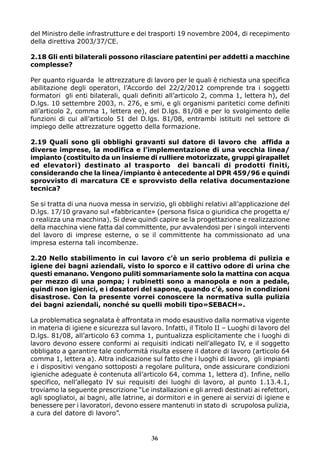 del Ministro delle infrastrutture e dei trasporti 19 novembre 2004, di recepimento 
della direttiva 2003/37/CE. 
2.18 Gli enti bilaterali possono rilasciare patentini per addetti a macchine 
complesse? 
Per quanto riguarda le attrezzature di lavoro per le quali è richiesta una specifica 
abilitazione degli operatori, l’Accordo del 22/2/2012 comprende tra i soggetti 
formatori gli enti bilaterali, quali definiti all’articolo 2, comma 1, lettera h), del 
D.lgs. 10 settembre 2003, n. 276, e smi, e gli organismi paritetici come definiti 
all’articolo 2, comma 1, lettera ee), del D.lgs. 81/08 e per lo svolgimento delle 
funzioni di cui all’articolo 51 del D.lgs. 81/08, entrambi istituiti nel settore di 
impiego delle attrezzature oggetto della formazione. 
2.19 Quali sono gli obblighi gravanti sul datore di lavoro che affida a 
diverse imprese, la modifica e l’implementazione di una vecchia linea/ 
impianto (costituito da un insieme di rulliere motorizzate, gruppi girapallet 
ed elevatori) destinato al trasporto dei bancali di prodotti finiti, 
considerando che la linea/impianto è antecedente al DPR 459/96 e quindi 
sprovvisto di marcatura CE e sprovvisto della relativa documentazione 
tecnica? 
Se si tratta di una nuova messa in servizio, gli obblighi relativi all’applicazione del 
D.lgs. 17/10 gravano sul «fabbricante» (persona fisica o giuridica che progetta e/ 
o realizza una macchina). Si deve quindi capire se la progettazione e realizzazione 
della macchina viene fatta dal committente, pur avvalendosi per i singoli interventi 
del lavoro di imprese esterne, o se il committente ha commissionato ad una 
impresa esterna tali incombenze. 
2.20 Nello stabilimento in cui lavoro c’è un serio problema di pulizia e 
igiene dei bagni aziendali, visto lo sporco e il cattivo odore di urina che 
questi emanano. Vengono puliti sommariamente solo la mattina con acqua 
per mezzo di una pompa; i rubinetti sono a manopola e non a pedale, 
quindi non igienici, e i dosatori del sapone, quando c’è, sono in condizioni 
disastrose. Con la presente vorrei conoscere la normativa sulla pulizia 
dei bagni aziendali, nonché su quelli mobili tipo»SEBACH». 
La problematica segnalata è affrontata in modo esaustivo dalla normativa vigente 
in materia di igiene e sicurezza sul lavoro. Infatti, il Titolo II – Luoghi di lavoro del 
D.lgs. 81/08, all’articolo 63 comma 1, puntualizza esplicitamente che i luoghi di 
lavoro devono essere conformi ai requisiti indicati nell’allegato IV, e il soggetto 
obbligato a garantire tale conformità risulta essere il datore di lavoro (articolo 64 
comma 1, lettera a). Altra indicazione sul fatto che i luoghi di lavoro, gli impianti 
e i dispositivi vengano sottoposti a regolare pulitura, onde assicurare condizioni 
igieniche adeguate è contenuta all’articolo 64, comma 1, lettera d). Infine, nello 
specifico, nell’allegato IV sui requisiti dei luoghi di lavoro, al punto 1.13.4.1, 
troviamo la seguente prescrizione “Le installazioni e gli arredi destinati ai refettori, 
agli spogliatoi, ai bagni, alle latrine, ai dormitori e in genere ai servizi di igiene e 
benessere per i lavoratori, devono essere mantenuti in stato di scrupolosa pulizia, 
a cura del datore di lavoro”. 
36 
 