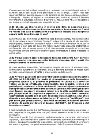 L’inosservanza a tali obblighi prevedono a carico dei responsabili l’applicazione di 
sanzioni penali con avvio delle procedure di cui al D.lgs. 758/94. Nei casi 
rappresentati nel quesito, sono previste sanzioni sia per il datore di lavoro sia per 
il dirigente. L’organo di vigilanza competente per territorio, ovvero il Servizio 
Prevenzione e Sicurezza Ambienti di Lavoro (SPreSAL) della ASL è il soggetto a 
cui inviare eventuali segnalazioni in questo senso. 
2.21 Chiedo un chiarimento in merito alla data di scadenza delle 
imbracature di sicurezza per i sistemi anticaduta. La scadenza dei 5 anni 
va riferita alla data di costruzione del prodotto indicata sulla targhetta 
oppure dalla data di messa in uso? 
La norma EN 361 non indica un termine fisso di obsolescenza, ma stabilisce che 
sia il costruttore a dover indicare (punto 7, lettera m) la durata di vita prevista. 
Detto questo, trattandosi di fibbie di nylon il loro «invecchiamento» inizia con la 
produzione e non solo con l’uso, tra l’altro risulterebbe alquanto problematico 
verificare la data di messa in uso poiché diversamente da quella di produzione 
risulterebbe difficile dimostrare quando quella imbracatura è stata indossata la 
prima volta. 
2.22 Volevo sapere cosa è necessario fare per dichiarare fuori servizio 
un carroponte, che non verrebbe tuttavia dismesso visti i costi che 
comporterebbe la dismissione? 
Occorre rendere inservibile l’attrezzatura (taglio del cavo di alimentazione, 
eliminazione pulsantiera di comando, ecc.) e rendere pubblica la messa fuori 
servizio (comunicazione all’INAIL e al personale, cartelli, ecc.). 
2.23 Avrei un quesito da porre sull’abilitazione degli operatori macchine 
rif. CSR del 22.02.2012. In merito al riconoscimento della formazione 
pregressa (punto 9) si prevede la possibilità di (punto 9.3) poter far 
valere un corso effettuato, documentato con registro, elenco dei 
partecipanti, nominativi e firme dei docenti, contenuti. Questo può andare 
bene per operatori recentemente adibiti all’uso delle macchine (che sono 
stati formati da esperti aziendali interni e/o da ditte specializzate) ma 
per gli operatori di comprovata esperienza cosa posso fare? Esempio: 
escavatorista esperto con 20 anni di utilizzo della macchina, è lui che è 
docente e non deve avere un istruttore... E’ corretto “certificare”, ora 
per allora, per questi addetti, l’anzianità di servizio, le capacità teorico-pratiche 
da parte del Datore di Lavoro, dell’RSPP, del Preposto e del 
lavoratore stesso? 
I casi indicati dal punto 9.1 dell’Accordo riguardano la formazione pregressa e 
non l’esperienza pregressa che non può quindi essere ritenuta in alcun modo 
sostitutiva. 
Viceversa il punto 9.4 riconosce, esclusivamente ai «lavoratori del settore 
agricolo», l’abilitazione se «in possesso di esperienza documentata almeno pari a 
2 anni». Dunque, l’escavatorista in questione, a meno che non si tratti di lavoratore 
del settore agricolo, non potrà essere esonerato dalla frequenza del corso. 
37 
 