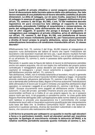 2.24 In qualità di privato cittadino e vorrei eseguire autonomamente 
lavori di decorazione della facciata esterna della mia abitazione. Per tale 
lavoro necessito di una piattaforma di lavoro elevabile (cestello) di piccole 
dimensioni. La ditta di noleggio, cui mi sono rivolto, asserisce il divieto 
di noleggio in assenza di apposito “patentino” (leggasi abilitazione di cui 
all’art. 73, comma 5, del D.lgs. 81/08). L’art. 72 del medesimo decreto 
legislativo mi pare circoscriva tale obbligo al rapporto di lavoro 
subordinato, prevedendo l’obbligo di acquisizione e conservazione, da 
parte del noleggiatore, della dichiarazione del solo datore di lavoro e 
non di altri soggetti. Il quesito che pongo è dunque il seguente: il 
noleggiatore può noleggiare al privato cittadino, privo di abilitazione di 
cui all’art. 73, comma 5, del D.lgs. 81/08, una piattaforma di lavoro 
elevabile (con mezzo richiedente patente B), per l’esecuzione personale 
e diretta di lavori presso la propria abitazione, senza alcuna forma di 
subordinazione lavorativa o di condizione riconducibile all’art. 21 stesso 
decreto? 
Effettivamente l’art. 72, comma 2 del D.lgs. 81/08 impone al noleggiatore di 
acquisire «una dichiarazione del datore di lavoro che riporti l’indicazione del 
lavoratore o dei lavoratori incaricati del loro uso, i quali devono risultare formati 
conformemente alle disposizioni del presente Titolo e, ove si tratti di attrezzature 
di cui all’articolo 73, comma 5, siano in possesso della specifica abilitazione ivi 
prevista». 
Mancando in questo caso la figura del datore di lavoro la dichiarazione potrebbe 
anche non essere acquisita, ma ciò non toglie che nell’ambito del proprio potere 
contrattuale il noleggiatore possa decidere (ad esempio a tutela del proprio 
capitale) di noleggiare i propri mezzi solamente a soggetti in possesso 
dell’abilitazione prevista dall’art. 73, comma 5. 
Tale abilitazione, infatti, non è richiesta solamente ai lavoratori, ma più in generale 
agli operatori. Sul punto è chiaro l’accordo 53/2012 laddove si legge: «Il presente 
accordo costituisce attuazione dell’articolo 73, comma 5 del D.lgs. n. 81/2008, 
ove si demanda alla Conferenza Stato, Regioni e Province autonome l’individuazione 
delle attrezzature di lavoro per le quali è richiesta una specifica abilitazione degli 
operatori, ivi compresi i soggetti di cui all’articolo 21, comma 1 del D.lgs. n. 81/ 
2008". Dunque sicuramente sono soggetti ad abilitazione anche i lavoratori 
autonomi. Il caso del privato parrebbe rimanere ancora una volta escluso, ma 
occorrerebbe verificare se si tratta di un uso proprio oppure no, se vi possano 
essere rischi per terzi. A tal proposito si considerino anche le Linee guida della 
Regione Piemonte dell’agosto 2001 sull’applicazione delle norme relative ai cantieri 
edili laddove si prevede una equiparazione tra il committente che svolge 
direttamente lavori edili e il lavoratore autonomo giustificando tale interpretazione 
sulla base del fatto che la Direttiva Comunitaria 92/57 dice che lavoratore 
autonomo è qualsiasi persona, diversa dai lavoratori subordinati e dai datori di 
lavoro, che concorre alla realizzazione dell’opera. 
2.25 Scrivo la presente per sottoporre un quesito in merito agli elevatori 
a forca e in particolare muletti, merli ed elevatori portati per macchine 
agricole: la tipologia di macchinario richiede la denuncia all’INAIL e le 
relative verifiche periodiche secondo quanto richiesto al comma 1, Art. 
38 
 