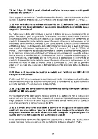 71 del D.lgs. 81/08? A quali ulteriori verifiche devono essere sottoposti 
suddetti macchinari? 
Sono soggetti solamente i Carrelli semoventi a braccio telescopico e non anche i 
carrelli industriali tradizionali. Le verifiche sono disciplinate dal DM 11/4/2011. 
2.26 Non mi è chiaro se in base all’Accordo del 22 febbraio 2012 anche il 
datore di lavoro degli utilizzatori può essere considerato accreditato quale 
soggetto formatore? 
Sì, l’utilizzatore delle attrezzature e quindi il datore di lavoro (limitatamente ai 
propri lavoratori) può erogare tale formazione, ma solo a condizione di essere 
organizzato per la formazione medesima e di essere accreditato in conformità al 
modello di accreditamento definito in ogni Regione e Provincia autonoma ai sensi 
dell’Intesa sancita in data 20 marzo 2008, come peraltro puntualizzato dall’Accordo 
22 febbraio 2012 - Individuazione delle attrezzature di lavoro per le quali è richiesta 
una specifica abilitazione degli operatori (art. 73, comma 5, D.lgs. 81/2008), al 
Punto 1. Individuazione dei soggetti formatori e sistema di accreditamento, lettera 
f: le aziende produttrici/distributrici/noleggiatrici/utilizzatrici (queste ultime 
limitatamente ai loro lavoratori) di attrezzature di cui al presente accordo oggetto 
della formazione, organizzate per la formazione e accreditate in conformità al 
modello di accreditamento definito in ogni Regione e Provincia autonoma ai sensi 
dell’Intesa sancita in data 20 marzo 2008 e pubblicata su GURI del 23 gennaio 
2009 e in deroga alla esclusione dall’accreditamento prevista dalla medesima 
intesa. 
2.27 Qual è il percorso formativo previsto per l’utilizzo dei DPI di III 
categoria anticaduta? 
L’utilizzo di DPI di terza categoria anticaduta richiede competenze ed abilità che 
devono essere acquisite attraverso un percorso di formazione ed addestramento 
previsto dall’art. 77 comma 5 del D.lgs. 81/08. 
2.28 Di quante ore deve essere l’addestramento obbligatorio per l’utilizzo 
dei DPI di III categoria? 
Per l’addestramento obbligatorio relativo ai DPI di III categoria non è indicato un 
numero di ore, tuttavia esso deve prevedere il tempo necessario al raggiungimento 
degli obiettivi formativi e cioè l’acquisizione delle abilità necessarie al corretto 
uso, manutenzione e conservazione dei DPI. 
2.29 I Carrelli trilaterali utilizzati a servizio di magazzini meccanizzati 
costituiti da una cabina (aperta o chiusa) con conducente a bordo che 
eseguono manovre anche in altezza a quale categoria appartengono fra 
quelle previste dall’Accordo del 22 febbraio 2012? 
Fatto salvo che la verifica va fatta presso il costruttore, si ritiene che l’attrezzatura 
possa rientrare nella categoria delle piattaforme di lavoro elevabili (PLE). 
39 
 