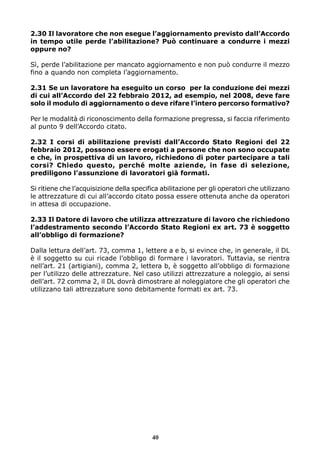 2.30 Il lavoratore che non esegue l’aggiornamento previsto dall’Accordo 
in tempo utile perde l’abilitazione? Può continuare a condurre i mezzi 
oppure no? 
Sì, perde l’abilitazione per mancato aggiornamento e non può condurre il mezzo 
fino a quando non completa l’aggiornamento. 
2.31 Se un lavoratore ha eseguito un corso per la conduzione dei mezzi 
di cui all’Accordo del 22 febbraio 2012, ad esempio, nel 2008, deve fare 
solo il modulo di aggiornamento o deve rifare l’intero percorso formativo? 
Per le modalità di riconoscimento della formazione pregressa, si faccia riferimento 
al punto 9 dell’Accordo citato. 
2.32 I corsi di abilitazione previsti dall’Accordo Stato Regioni del 22 
febbraio 2012, possono essere erogati a persone che non sono occupate 
e che, in prospettiva di un lavoro, richiedono di poter partecipare a tali 
corsi? Chiedo questo, perché molte aziende, in fase di selezione, 
prediligono l’assunzione di lavoratori già formati. 
Si ritiene che l’acquisizione della specifica abilitazione per gli operatori che utilizzano 
le attrezzature di cui all’accordo citato possa essere ottenuta anche da operatori 
in attesa di occupazione. 
2.33 Il Datore di lavoro che utilizza attrezzature di lavoro che richiedono 
l’addestramento secondo l’Accordo Stato Regioni ex art. 73 è soggetto 
all’obbligo di formazione? 
Dalla lettura dell’art. 73, comma 1, lettere a e b, si evince che, in generale, il DL 
è il soggetto su cui ricade l’obbligo di formare i lavoratori. Tuttavia, se rientra 
nell’art. 21 (artigiani), comma 2, lettera b, è soggetto all’obbligo di formazione 
per l’utilizzo delle attrezzature. Nel caso utilizzi attrezzature a noleggio, ai sensi 
dell’art. 72 comma 2, il DL dovrà dimostrare al noleggiatore che gli operatori che 
utilizzano tali attrezzature sono debitamente formati ex art. 73. 
40 
 